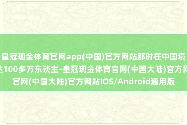 皇冠现金体育官网app(中国)官方网站那时在中国境内的日军数目仍然高达100多万东谈主-皇冠现金体育官网(中国大陆)官方网站IOS/Android通用版