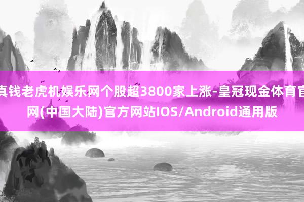 真钱老虎机娱乐网个股超3800家上涨-皇冠现金体育官网(中国大陆)官方网站IOS/Android通用版