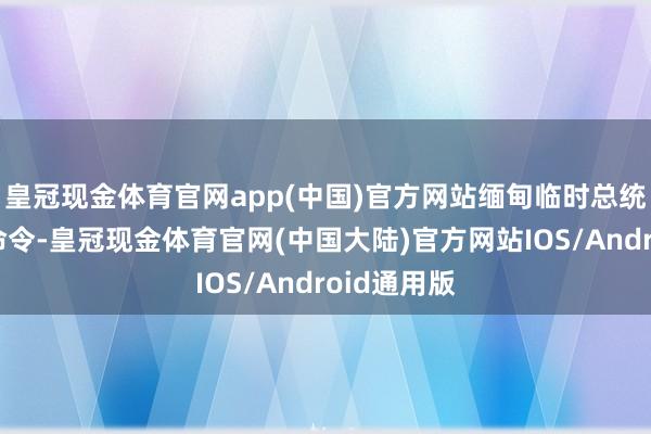 皇冠现金体育官网app(中国)官方网站缅甸临时总统敏瑞发布命令-皇冠现金体育官网(中国大陆)官方网站IOS/Android通用版