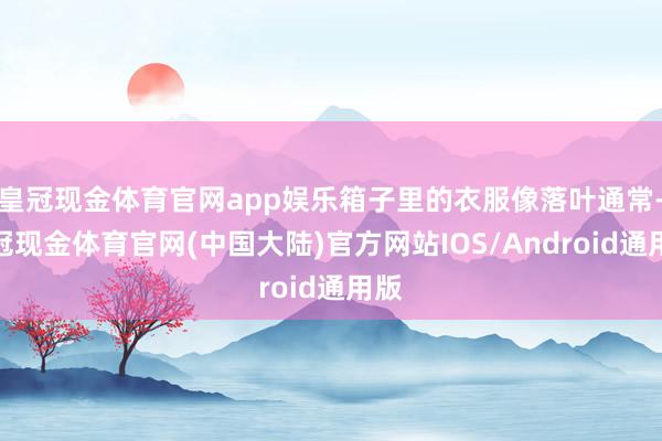 皇冠现金体育官网app娱乐箱子里的衣服像落叶通常-皇冠现金体育官网(中国大陆)官方网站IOS/Android通用版