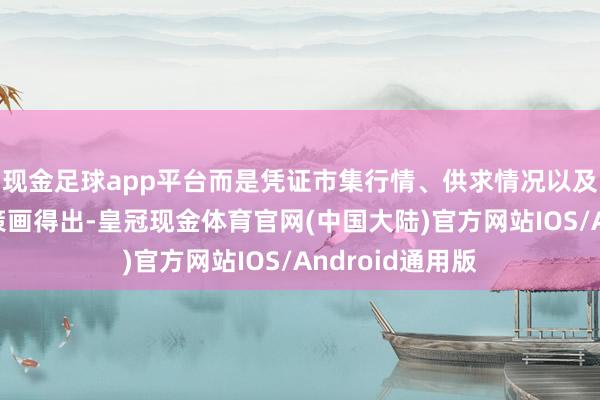 现金足球app平台而是凭证市集行情、供求情况以及交往所的轨则策画得出-皇冠现金体育官网(中国大陆)官方网站IOS/Android通用版