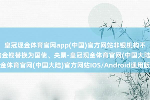 皇冠现金体育官网app(中国)官方网站非银机构不错将手里流动性较差的金钱替换为国债、央票-皇冠现金体育官网(中国大陆)官方网站IOS/Android通用版