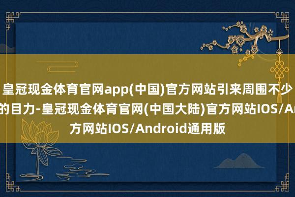 皇冠现金体育官网app(中国)官方网站引来周围不少东说念主珍重的目力-皇冠现金体育官网(中国大陆)官方网站IOS/Android通用版