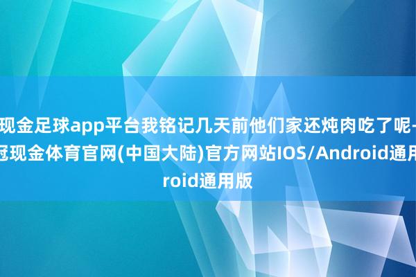 现金足球app平台我铭记几天前他们家还炖肉吃了呢-皇冠现金体育官网(中国大陆)官方网站IOS/Android通用版