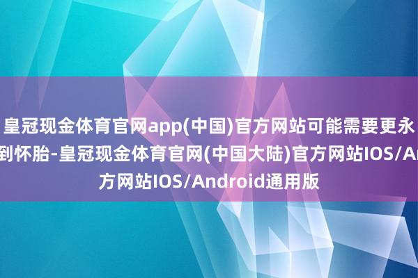 皇冠现金体育官网app(中国)官方网站可能需要更永劫刻才能检测到怀胎-皇冠现金体育官网(中国大陆)官方网站IOS/Android通用版