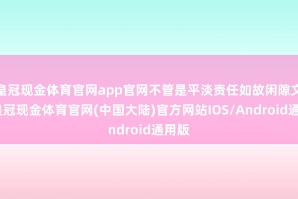 皇冠现金体育官网app官网不管是平淡责任如故闲隙文娱-皇冠现金体育官网(中国大陆)官方网站IOS/Android通用版