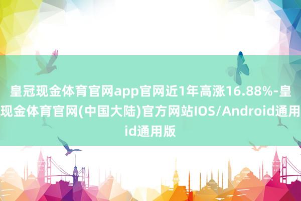 皇冠现金体育官网app官网近1年高涨16.88%-皇冠现金体育官网(中国大陆)官方网站IOS/Android通用版