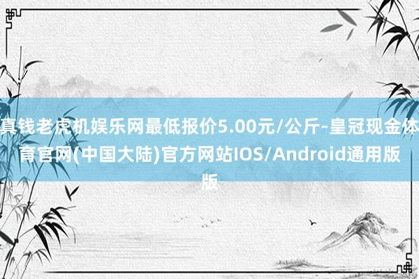 真钱老虎机娱乐网最低报价5.00元/公斤-皇冠现金体育官网(中国大陆)官方网站IOS/Android通用版