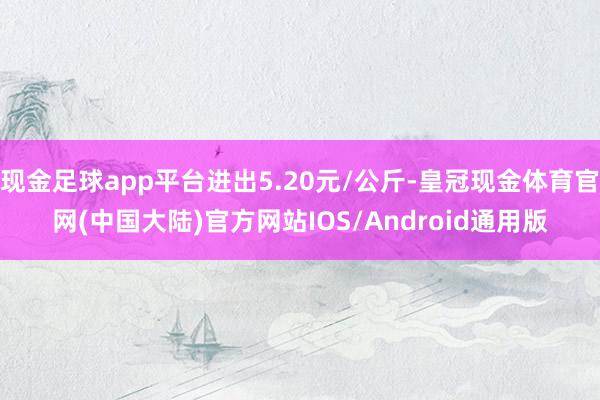 现金足球app平台进出5.20元/公斤-皇冠现金体育官网(中国大陆)官方网站IOS/Android通用版