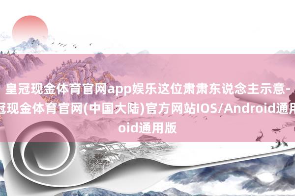 皇冠现金体育官网app娱乐　　这位肃肃东说念主示意-皇冠现金体育官网(中国大陆)官方网站IOS/Android通用版