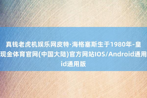 真钱老虎机娱乐网　　皮特·海格塞斯生于1980年-皇冠现金体育官网(中国大陆)官方网站IOS/Android通用版