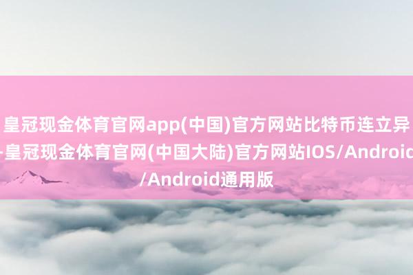 皇冠现金体育官网app(中国)官方网站　　比特币连立异高　　近期-皇冠现金体育官网(中国大陆)官方网站IOS/Android通用版