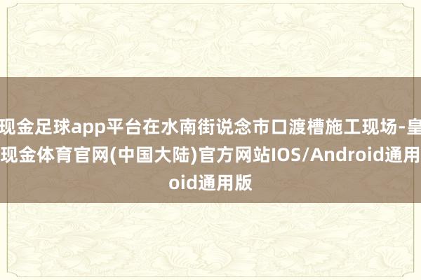 现金足球app平台在水南街说念市口渡槽施工现场-皇冠现金体育官网(中国大陆)官方网站IOS/Android通用版