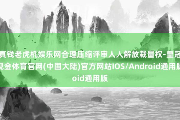 真钱老虎机娱乐网合理压缩评审人人解放裁量权-皇冠现金体育官网(中国大陆)官方网站IOS/Android通用版