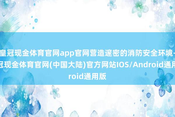 皇冠现金体育官网app官网营造邃密的消防安全环境-皇冠现金体育官网(中国大陆)官方网站IOS/Android通用版