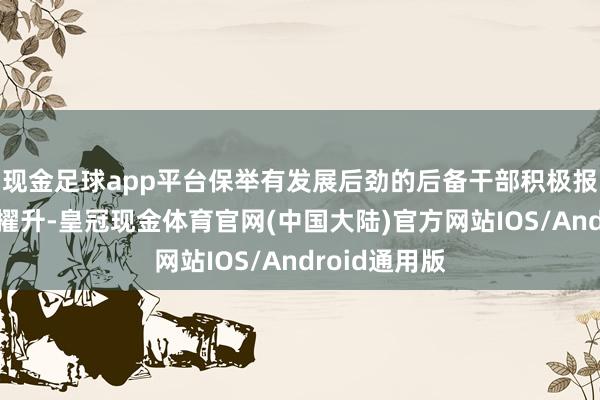 现金足球app平台保举有发展后劲的后备干部积极报名参加学历擢升-皇冠现金体育官网(中国大陆)官方网站IOS/Android通用版