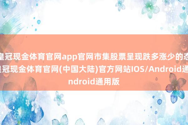 皇冠现金体育官网app官网市集股票呈现跌多涨少的态势-皇冠现金体育官网(中国大陆)官方网站IOS/Android通用版