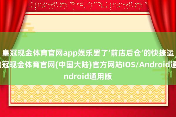 皇冠现金体育官网app娱乐罢了‘前店后仓’的快捷运载-皇冠现金体育官网(中国大陆)官方网站IOS/Android通用版