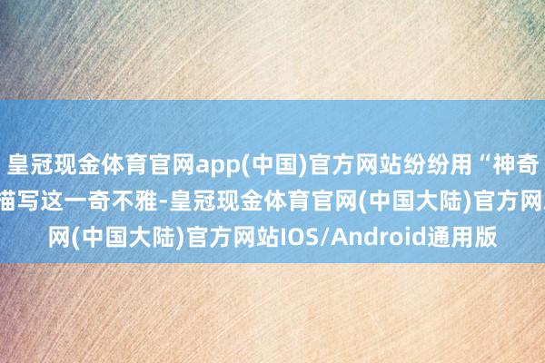 皇冠现金体育官网app(中国)官方网站纷纷用“神奇、壮不雅、了不得”来描写这一奇不雅-皇冠现金体育官网(中国大陆)官方网站IOS/Android通用版