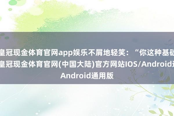 皇冠现金体育官网app娱乐不屑地轻笑：“你这种基础底细-皇冠现金体育官网(中国大陆)官方网站IOS/Android通用版