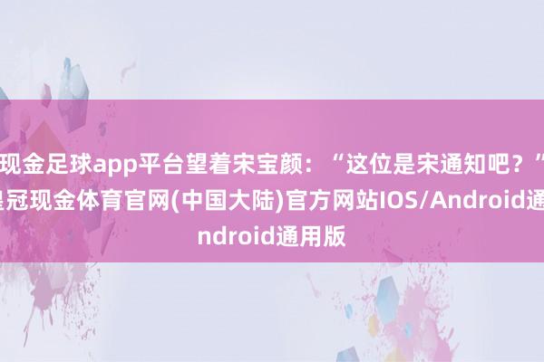 现金足球app平台望着宋宝颜：“这位是宋通知吧？”哦-皇冠现金体育官网(中国大陆)官方网站IOS/Android通用版