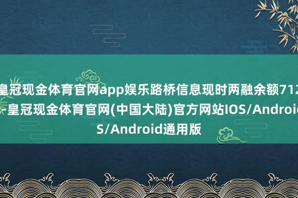 皇冠现金体育官网app娱乐路桥信息现时两融余额712.03万元-皇冠现金体育官网(中国大陆)官方网站IOS/Android通用版