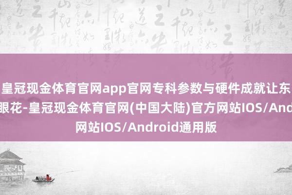 皇冠现金体育官网app官网专科参数与硬件成就让东说念主头晕眼花-皇冠现金体育官网(中国大陆)官方网站IOS/Android通用版