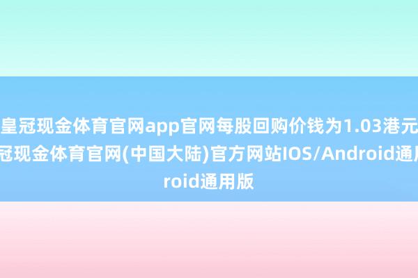 皇冠现金体育官网app官网每股回购价钱为1.03港元-皇冠现金体育官网(中国大陆)官方网站IOS/Android通用版