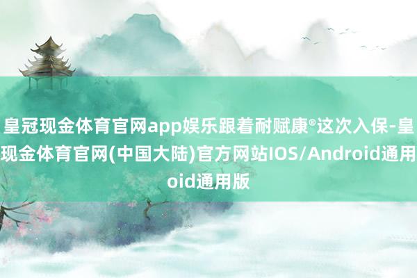 皇冠现金体育官网app娱乐跟着耐赋康®这次入保-皇冠现金体育官网(中国大陆)官方网站IOS/Android通用版