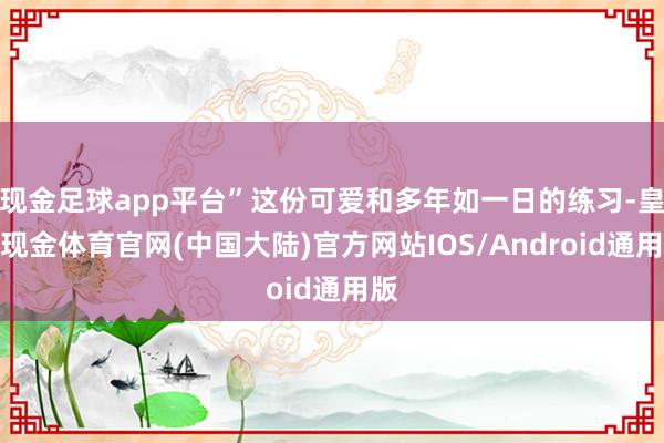 现金足球app平台”这份可爱和多年如一日的练习-皇冠现金体育官网(中国大陆)官方网站IOS/Android通用版