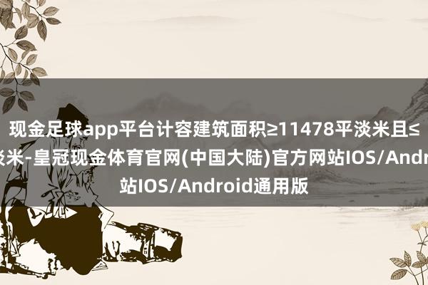 现金足球app平台计容建筑面积≥11478平淡米且≤22956平淡米-皇冠现金体育官网(中国大陆)官方网站IOS/Android通用版