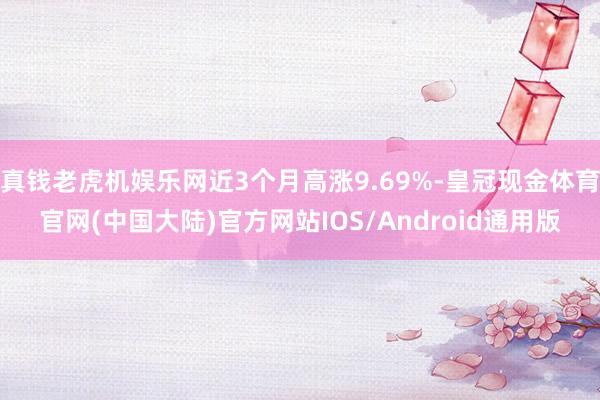 真钱老虎机娱乐网近3个月高涨9.69%-皇冠现金体育官网(中国大陆)官方网站IOS/Android通用版