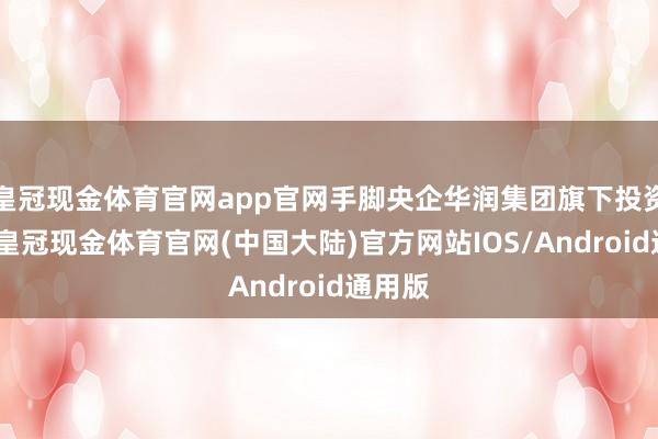 皇冠现金体育官网app官网手脚央企华润集团旗下投资平台-皇冠现金体育官网(中国大陆)官方网站IOS/Android通用版