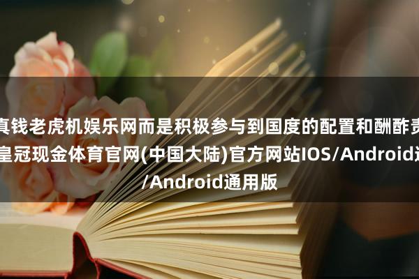 真钱老虎机娱乐网而是积极参与到国度的配置和酬酢责任中-皇冠现金体育官网(中国大陆)官方网站IOS/Android通用版