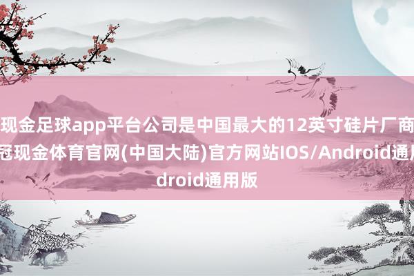 现金足球app平台公司是中国最大的12英寸硅片厂商-皇冠现金体育官网(中国大陆)官方网站IOS/Android通用版