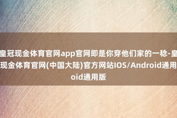 皇冠现金体育官网app官网即是你穿他们家的一稔-皇冠现金体育官网(中国大陆)官方网站IOS/Android通用版