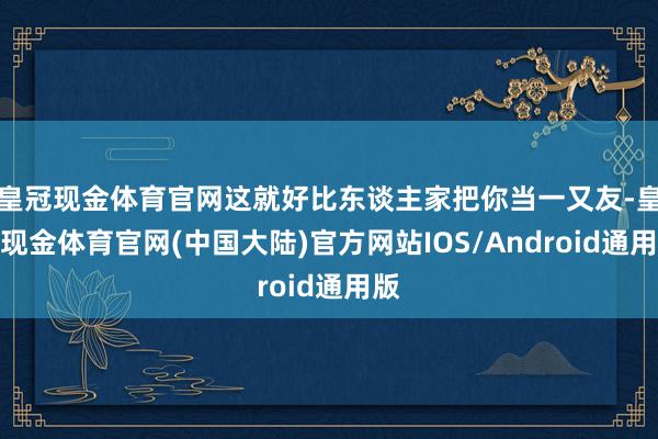 皇冠现金体育官网这就好比东谈主家把你当一又友-皇冠现金体育官网(中国大陆)官方网站IOS/Android通用版