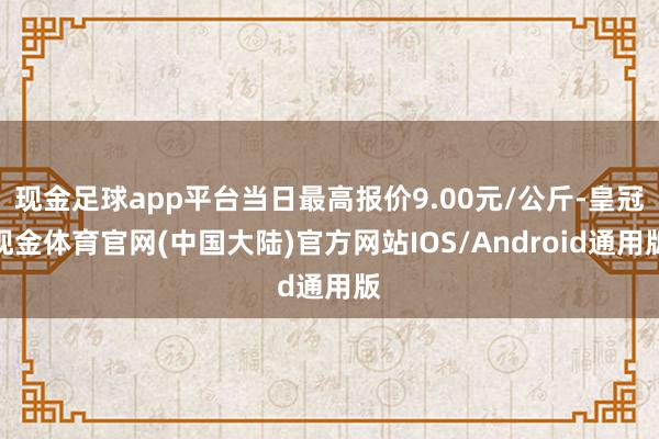 现金足球app平台当日最高报价9.00元/公斤-皇冠现金体育官网(中国大陆)官方网站IOS/Android通用版