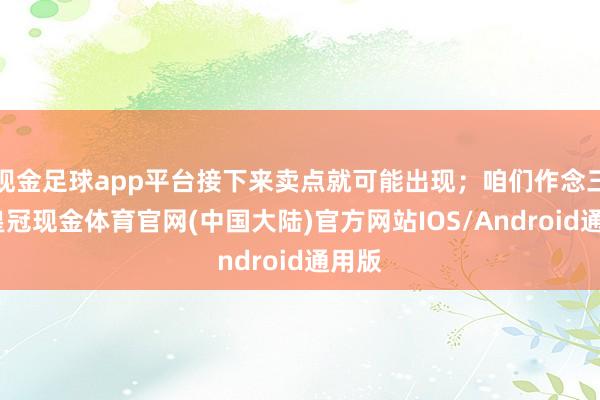 现金足球app平台接下来卖点就可能出现；咱们作念三买-皇冠现金体育官网(中国大陆)官方网站IOS/Android通用版