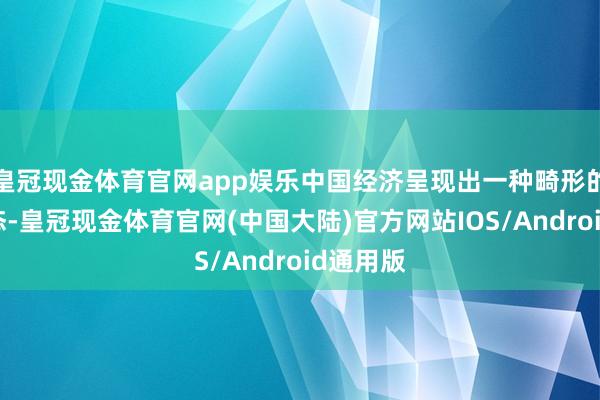 皇冠现金体育官网app娱乐中国经济呈现出一种畸形的产能形态-皇冠现金体育官网(中国大陆)官方网站IOS/Android通用版