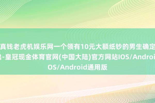 真钱老虎机娱乐网一个领有10元大额纸钞的男生确定身份特出-皇冠现金体育官网(中国大陆)官方网站IOS/Android通用版