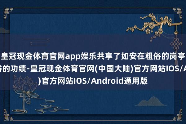 皇冠现金体育官网app娱乐共享了如安在粗俗的岗亭上创造出不粗俗的功绩-皇冠现金体育官网(中国大陆)官方网站IOS/Android通用版