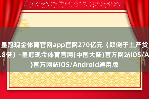 皇冠现金体育官网app官网270亿元（颠倒于土产货坐蓐总值的11.8倍）-皇冠现金体育官网(中国大陆)官方网站IOS/Android通用版