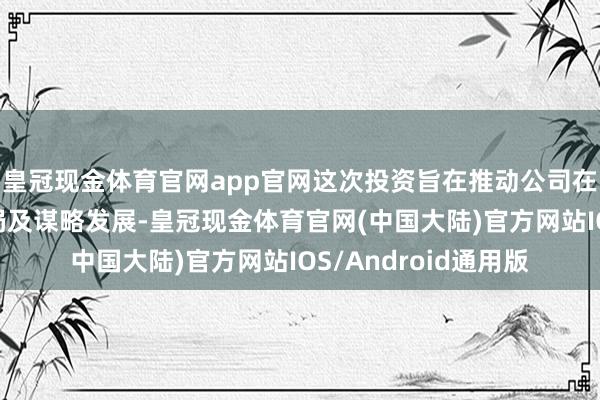 皇冠现金体育官网app官网这次投资旨在推动公司在朔方地区的计谋布局及谋略发展-皇冠现金体育官网(中国大陆)官方网站IOS/Android通用版