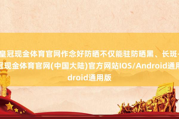 皇冠现金体育官网作念好防晒不仅能驻防晒黑、长斑-皇冠现金体育官网(中国大陆)官方网站IOS/Android通用版