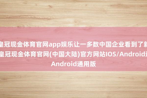 皇冠现金体育官网app娱乐让一多数中国企业看到了新契机-皇冠现金体育官网(中国大陆)官方网站IOS/Android通用版