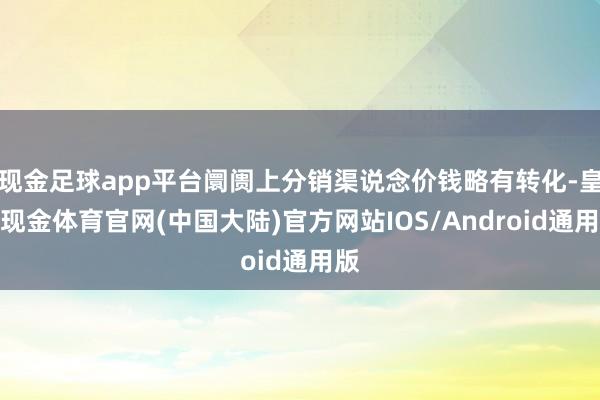 现金足球app平台阛阓上分销渠说念价钱略有转化-皇冠现金体育官网(中国大陆)官方网站IOS/Android通用版