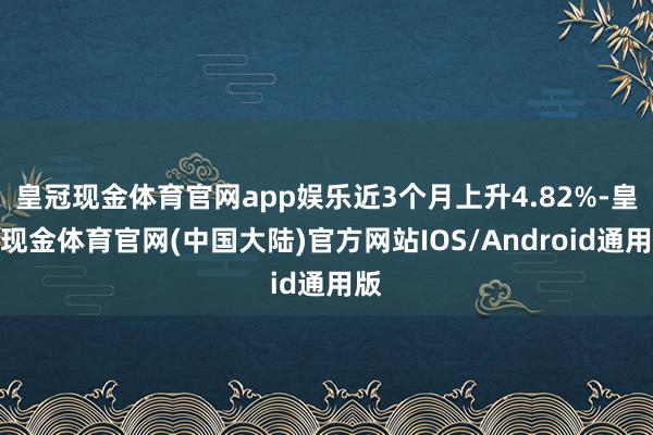 皇冠现金体育官网app娱乐近3个月上升4.82%-皇冠现金体育官网(中国大陆)官方网站IOS/Android通用版