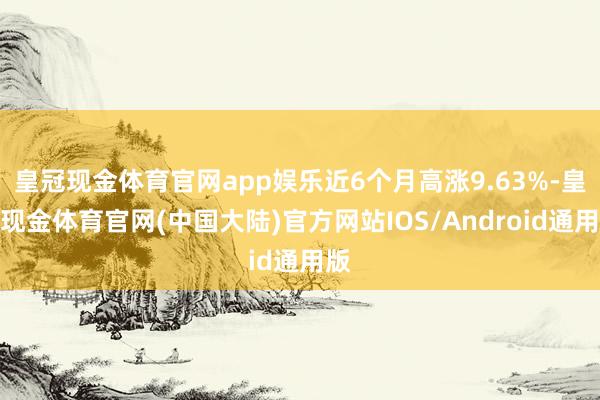 皇冠现金体育官网app娱乐近6个月高涨9.63%-皇冠现金体育官网(中国大陆)官方网站IOS/Android通用版