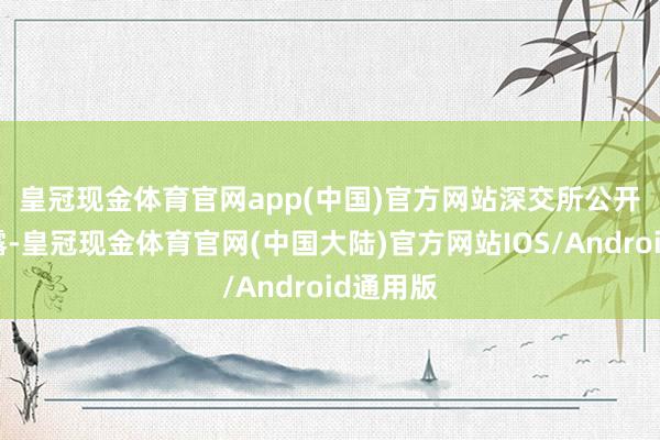 皇冠现金体育官网app(中国)官方网站　　深交所公开信息流露-皇冠现金体育官网(中国大陆)官方网站IOS/Android通用版